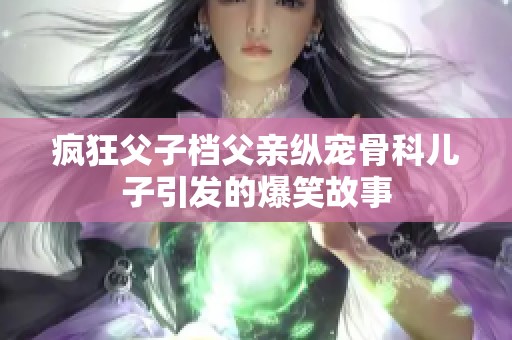 疯狂父子档父亲纵宠骨科儿子引发的爆笑故事