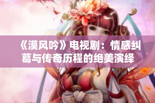 《漠风吟》电视剧：情感纠葛与传奇历程的绝美演绎