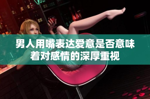 男人用嘴表达爱意是否意味着对感情的深厚重视