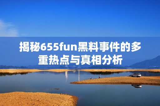 揭秘655fun黑料事件的多重热点与真相分析