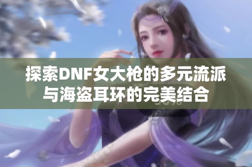 探索DNF女大枪的多元流派与海盗耳环的完美结合