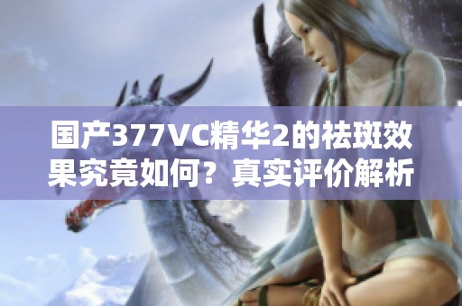 国产377VC精华2的祛斑效果究竟如何？真实评价解析