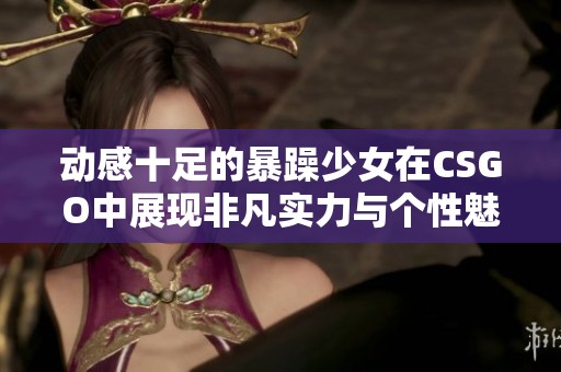 动感十足的暴躁少女在CSGO中展现非凡实力与个性魅力