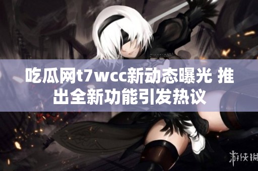 吃瓜网t7wcc新动态曝光 推出全新功能引发热议