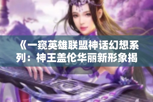 《一窥英雄联盟神话幻想系列：神王盖伦华丽新形象揭晓！绝对燃爆》