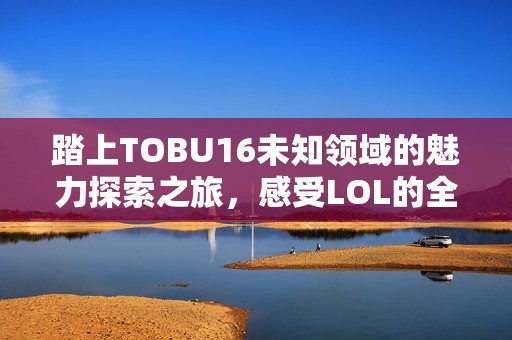 踏上TOBU16未知领域的魅力探索之旅，感受LOL的全新体验