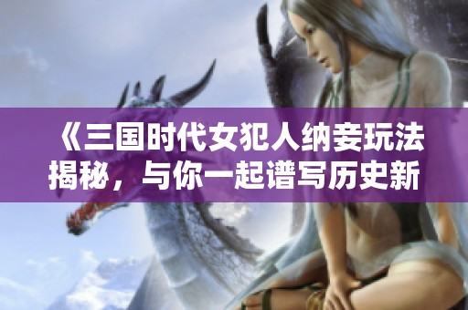 《三国时代女犯人纳妾玩法揭秘，与你一起谱写历史新篇》