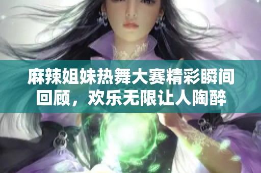 麻辣姐妹热舞大赛精彩瞬间回顾，欢乐无限让人陶醉