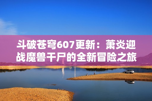 斗破苍穹607更新：萧炎迎战魔兽干尸的全新冒险之旅