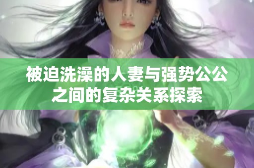 被迫洗澡的人妻与强势公公之间的复杂关系探索