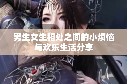 男生女生相处之间的小烦恼与欢乐生活分享