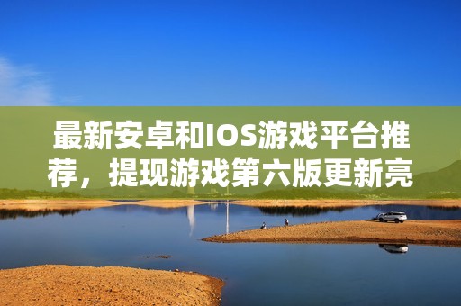 最新安卓和IOS游戏平台推荐，提现游戏第六版更新亮点解析