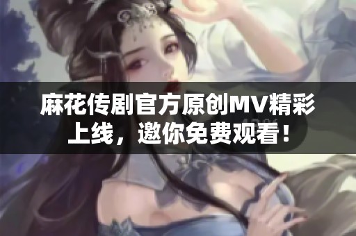 麻花传剧官方原创MV精彩上线，邀你免费观看！