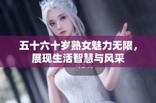 五十六十岁熟女魅力无限，展现生活智慧与风采