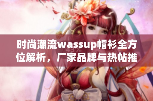 时尚潮流wassup帽衫全方位解析，厂家品牌与热帖推荐