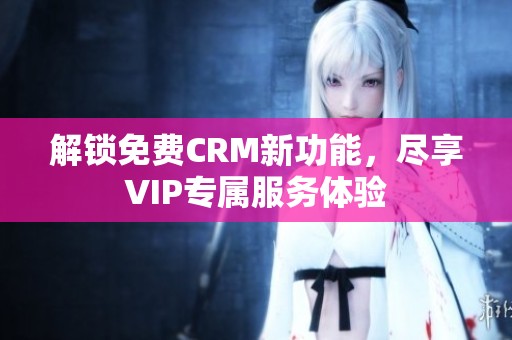 解锁免费CRM新功能，尽享VIP专属服务体验