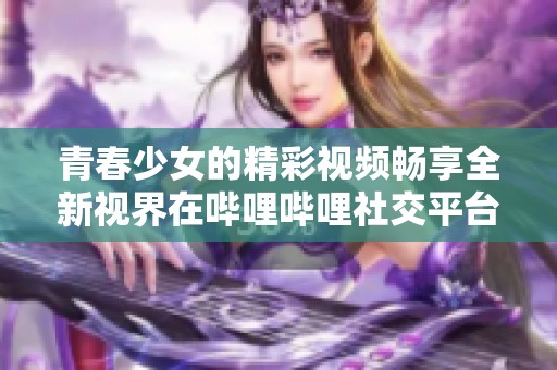 青春少女的精彩视频畅享全新视界在哔哩哔哩社交平台