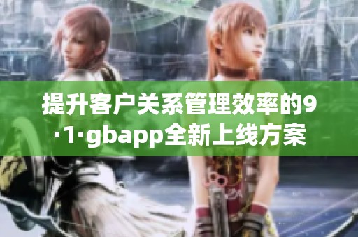 提升客户关系管理效率的9·1·gbapp全新上线方案