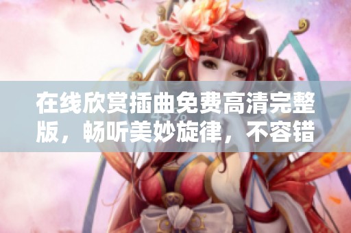 在线欣赏插曲免费高清完整版，畅听美妙旋律，不容错过！