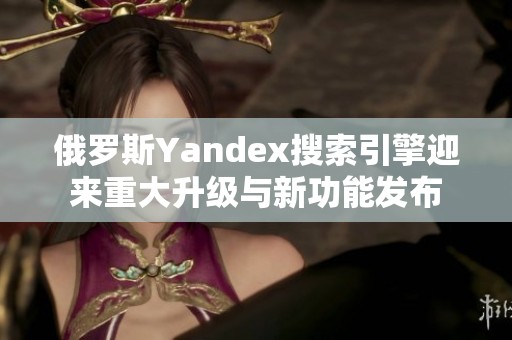 俄罗斯Yandex搜索引擎迎来重大升级与新功能发布