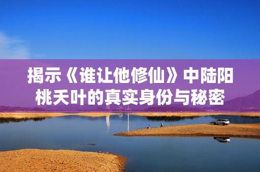 揭示《谁让他修仙》中陆阳桃夭叶的真实身份与秘密