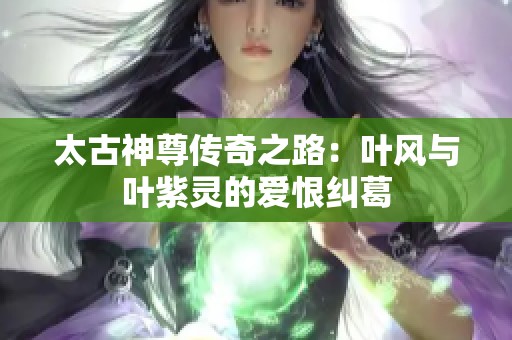 太古神尊传奇之路：叶风与叶紫灵的爱恨纠葛