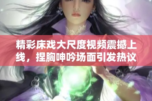 精彩床戏大尺度视频震撼上线，捏胸呻吟场面引发热议